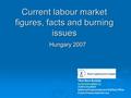 Current labour market figures, facts and burning issues Hungary 2007 Tibor Bors Borbely chief consultant National Employment and Welfare.