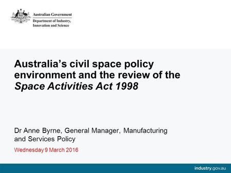 Australia’s civil space policy environment and the review of the Space Activities Act 1998 Dr Anne Byrne, General Manager, Manufacturing and Services Policy.