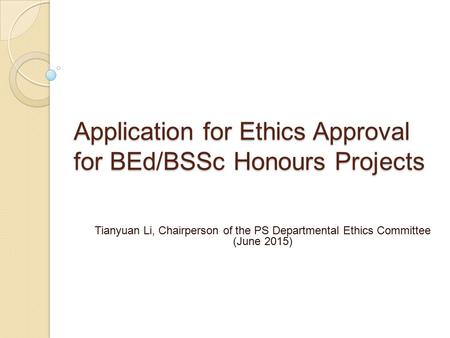 Application for Ethics Approval for BEd/BSSc Honours Projects Tianyuan Li, Chairperson of the PS Departmental Ethics Committee (June 2015)