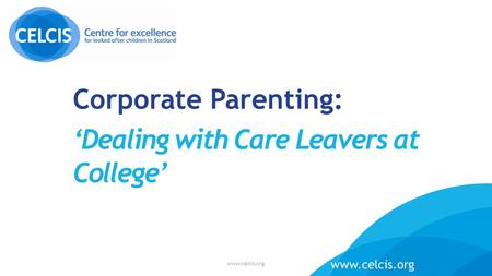 Corporate Parenting: ‘Dealing with Care Leavers at College’ www.celcis.org.