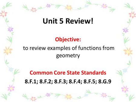 Unit 5 Review! Objective: to review examples of functions from geometry Common Core State Standards 8.F.1; 8.F.2; 8.F.3; 8.F.4; 8.F.5; 8.G.9.