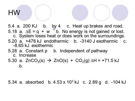 HW 5.4 a. 200 KJ b. by 4 c. Heat up brakes and road. 5.18 a.  E = q + w b. No energy is not gained or lost. c. System loses heat or does work on the surroundings.