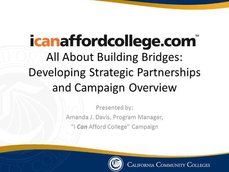 All About Building Bridges: Developing Strategic Partnerships and Campaign Overview Presented by: Amanda J. Davis, Program Manager, “I Can Afford College”