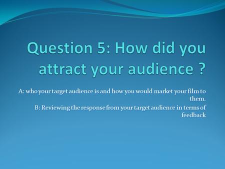 A: who your target audience is and how you would market your film to them. B: Reviewing the response from your target audience in terms of feedback.