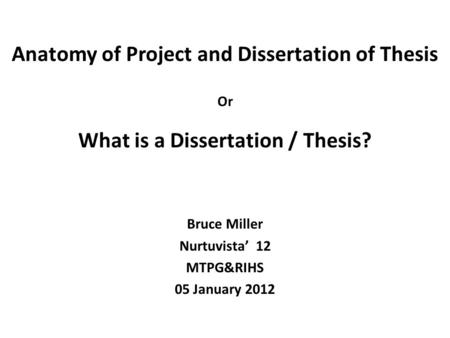 Anatomy of Project and Dissertation of Thesis Or What is a Dissertation / Thesis? Bruce Miller Nurtuvista’ 12 MTPG&RIHS 05 January 2012.