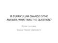 IF CURRICULUM CHANGE IS THE ANSWER, WHAT WAS THE QUESTION? P ETER L ILJEDAHL S IMON F RASER U NIVERSITY.