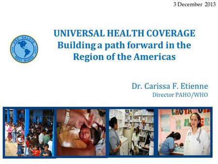 Dr. Carissa F. Etienne Director PAHO/WHO UNIVERSAL HEALTH COVERAGE Building a path forward in the Region of the Americas 3 December 2013.