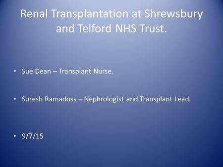 Renal Transplantation at Shrewsbury and Telford NHS Trust. Sue Dean – Transplant Nurse. Suresh Ramadoss – Nephrologist and Transplant Lead. 9/7/15.