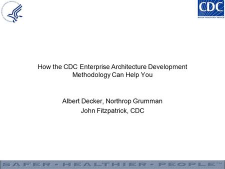 How the CDC Enterprise Architecture Development Methodology Can Help You Albert Decker, Northrop Grumman John Fitzpatrick, CDC.