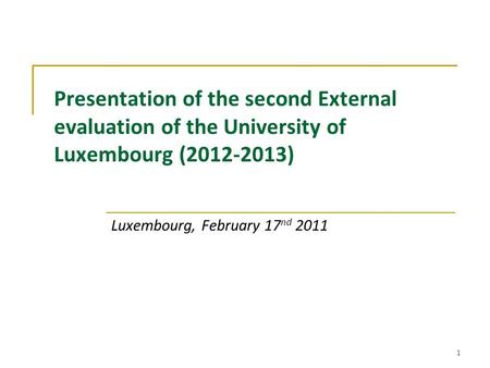 1 Presentation of the second External evaluation of the University of Luxembourg (2012-2013) Luxembourg, February 17 nd 2011.