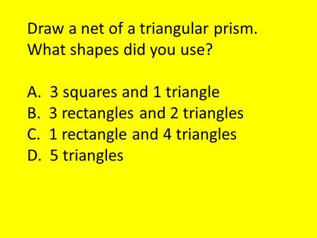 Draw a net of a triangular prism. What shapes did you use? A. 3 squares and 1 triangle B. 3 rectangles and 2 triangles C. 1 rectangle and 4 triangles D.