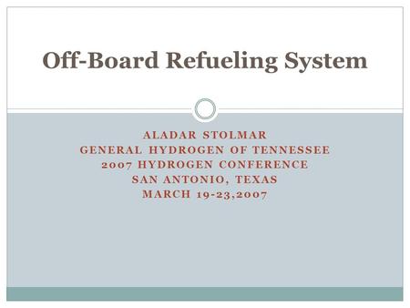 ALADAR STOLMAR GENERAL HYDROGEN OF TENNESSEE 2007 HYDROGEN CONFERENCE SAN ANTONIO, TEXAS MARCH 19-23,2007 Off-Board Refueling System.