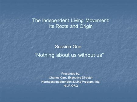 Session One “Nothing about us without us” The Independent Living Movement: Its Roots and Origin Presented by: Charles Carr, Executive Director Northeast.