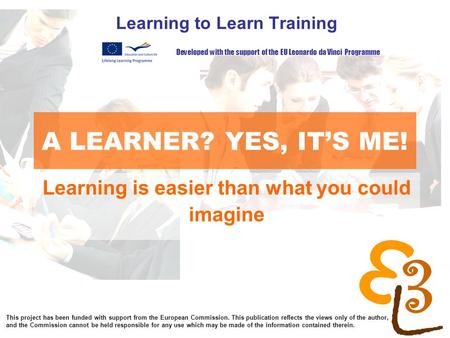 Learning to learn network for low skilled senior learners A LEARNER? YES, IT’S ME! Learning to Learn Training Developed with the support of the EU Leonardo.