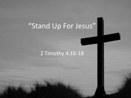 “Stand Up For Jesus” 2 Timothy 4:16-18. Stand Up For Jesus 1.Jesus Stood Up For Us (1 Timothy 1:15; 2:3-6; 3:16) 2.He Is Still Standing Up For Us (2 Timothy.