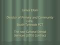 James Ellam Director of Primary and Community Care, South Tyneside PCT The new General Dental Services (GDS) Contract.