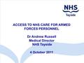 ACCESS TO NHS CARE FOR ARMED FORCES PERSONNEL Dr Andrew Russell Medical Director NHS Tayside 4 October 2011.