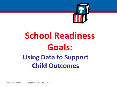 Prepared for the Office of Head Start by ICF International School Readiness Goals: Using Data to Support Child Outcomes.