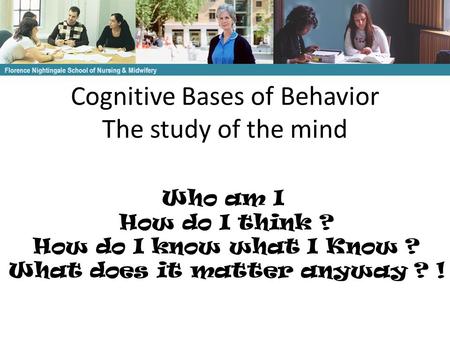 Cognitive Bases of Behavior The study of the mind Florence Nightingale School of Nursing & Midwifery Who am I How do I think ? How do I know what I Know.