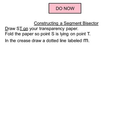 DO NOW Constructing a Segment Bisector Draw ST on your transparency paper. Fold the paper so point S is lying on point T. In the crease draw a dotted line.