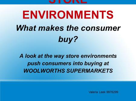 STORE ENVIRONMENTS What makes the consumer buy? A look at the way store environments push consumers into buying at WOOLWORTHS SUPERMARKETS Valeria Leek.