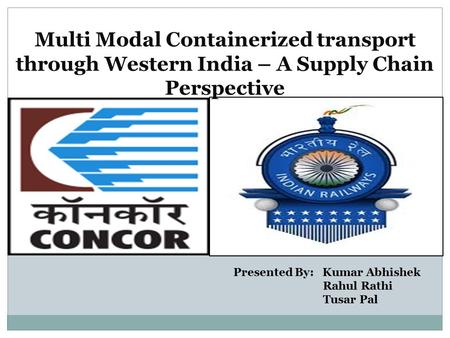 Multi Modal Containerized transport through Western India – A Supply Chain Perspective Presented By: Kumar Abhishek Rahul Rathi Tusar Pal.