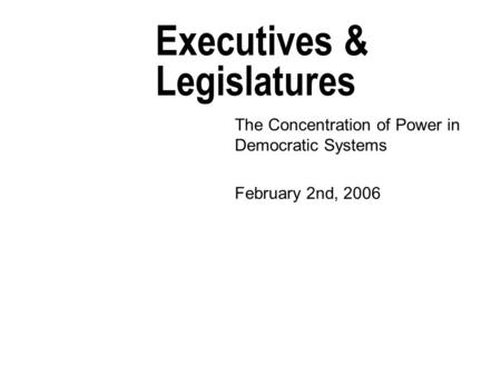 Executives & Legislatures The Concentration of Power in Democratic Systems February 2nd, 2006.