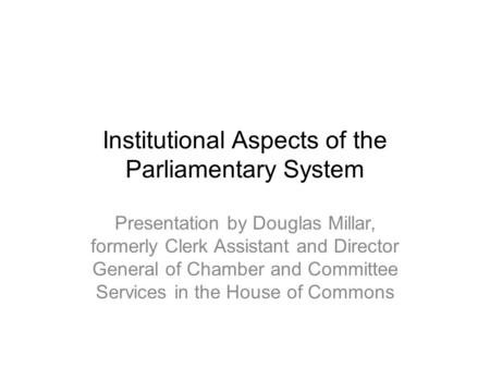 Institutional Aspects of the Parliamentary System Presentation by Douglas Millar, formerly Clerk Assistant and Director General of Chamber and Committee.