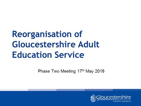 Reorganisation of Gloucestershire Adult Education Service Phase Two Meeting 17 th May 2016.