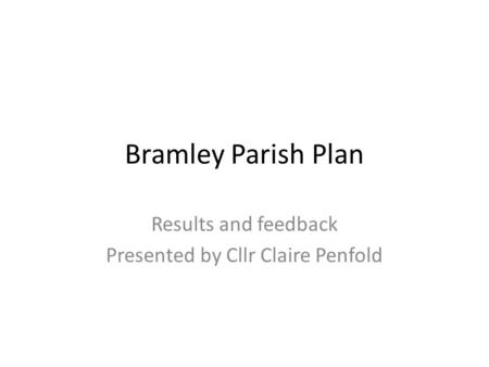 Bramley Parish Plan Results and feedback Presented by Cllr Claire Penfold.