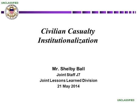 Civilian Casualty Institutionalization Mr. Shelby Ball Joint Staff J7 Joint Lessons Learned Division 21 May 2014 UNCLASSIFIED.