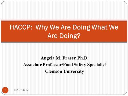 Angela M. Fraser, Ph.D. Associate Professor/Food Safety Specialist Clemson University SIFT -- 2010 1 HACCP: Why We Are Doing What We Are Doing?