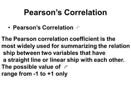 Pearson’s Correlation The Pearson correlation coefficient is the most widely used for summarizing the relation ship between two variables that have a straight.