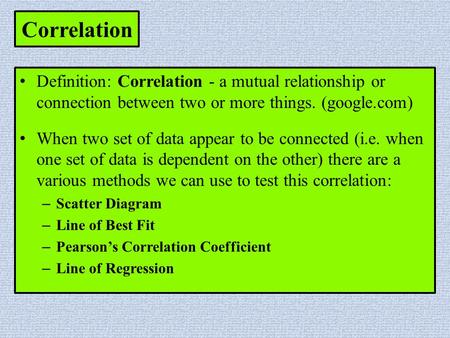 Correlation Definition: Correlation - a mutual relationship or connection between two or more things. (google.com) When two set of data appear to be connected.