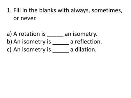 1.Fill in the blanks with always, sometimes, or never. a)A rotation is _____ an isometry. b)An isometry is _____ a reflection. c)An isometry is _____ a.