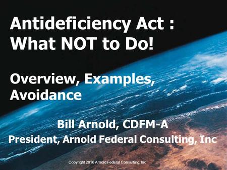 Antideficiency Act : What NOT to Do! Overview, Examples, Avoidance Bill Arnold, CDFM-A President, Arnold Federal Consulting, Inc Copyright 2016 Arnold.