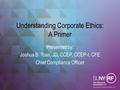 Understanding Corporate Ethics: A Primer Presented by: Joshua B. Toas, JD, CCEP, CCEP-I, CFE Chief Compliance Officer.