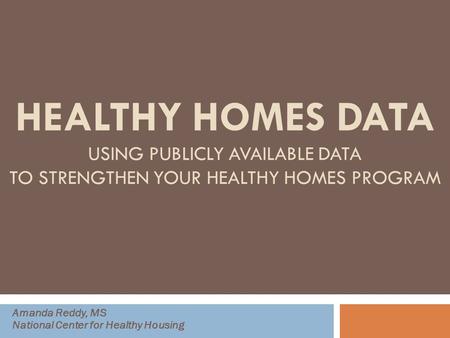 HEALTHY HOMES DATA USING PUBLICLY AVAILABLE DATA TO STRENGTHEN YOUR HEALTHY HOMES PROGRAM Amanda Reddy, MS National Center for Healthy Housing.