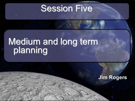 Session Five Medium and long term planning Jim Rogers.