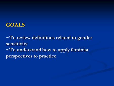 GOALS ~To review definitions related to gender sensitivity ~To understand how to apply feminist perspectives to practice.