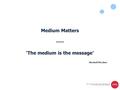 Medium Matters ---- ‘The medium is the message’ Marshall McLuhan.