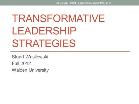 TRANSFORMATIVE LEADERSHIP STRATEGIES Stuart Wasilowski Fall 2012 Walden University A6: Course Project—Leadership Analysis: Part I of III.