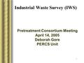 1 Industrial Waste Survey (IWS) Pretreatment Consortium Meeting April 14, 2005 Deborah Gore PERCS Unit.