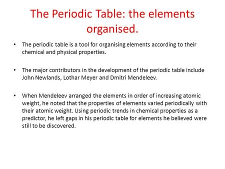 The Periodic Table: the elements organised. The periodic table is a tool for organising elements according to their chemical and physical properties. The.