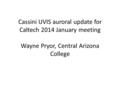 Cassini UVIS auroral update for Caltech 2014 January meeting Wayne Pryor, Central Arizona College.