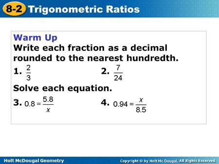 Holt McDougal Geometry 8-2 Trigonometric Ratios Warm Up Write each fraction as a decimal rounded to the nearest hundredth. 1. 2. Solve each equation. 3.