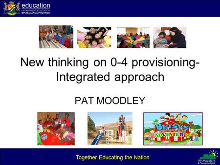 New thinking on 0-4 provisioning- Integrated approach PAT MOODLEY Together Educating the Nation.