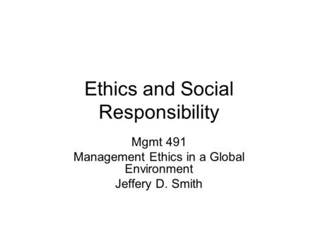 Ethics and Social Responsibility Mgmt 491 Management Ethics in a Global Environment Jeffery D. Smith.