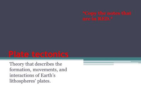 Plate tectonics Theory that describes the formation, movements, and interactions of Earth’s lithospheres' plates. *Copy the notes that are in RED.*