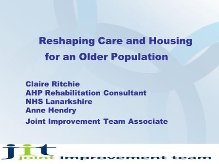 Reshaping Care and Housing for an Older Population Claire Ritchie AHP Rehabilitation Consultant NHS Lanarkshire Anne Hendry Joint Improvement Team Associate.